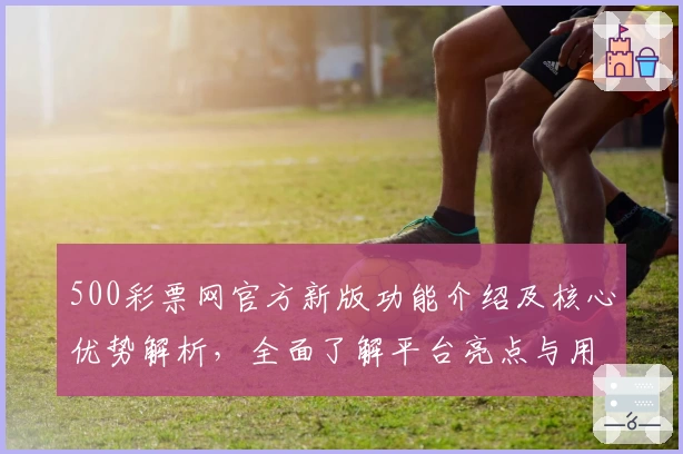 500彩票网官方新版功能介绍及核心优势解析，全面了解平台亮点与用户体验评价