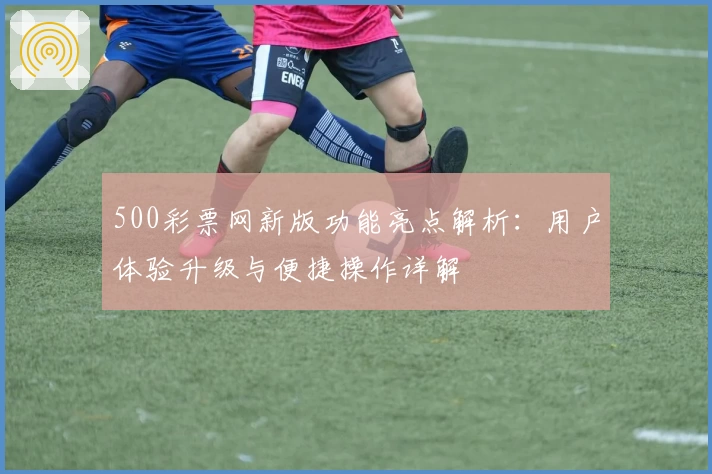 500彩票网新版功能亮点解析：用户体验升级与便捷操作详解