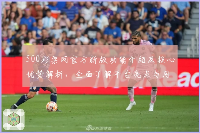 500彩票网官方新版功能介绍及核心优势解析，全面了解平台亮点与用户体验评价