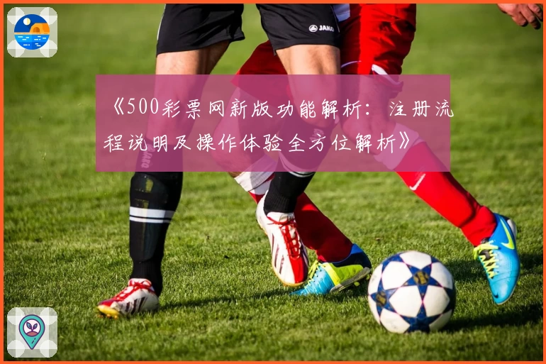 《500彩票网新版功能解析：注册流程说明及操作体验全方位解析》