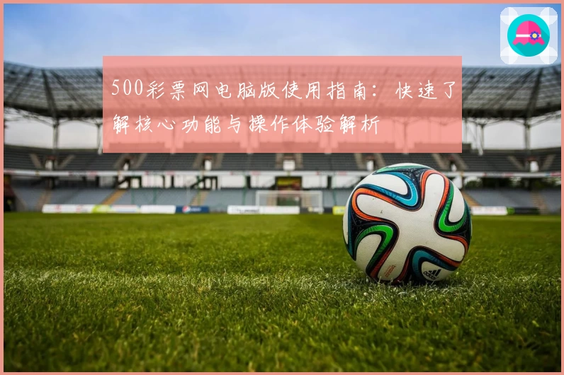 500彩票网电脑版使用指南：快速了解核心功能与操作体验解析