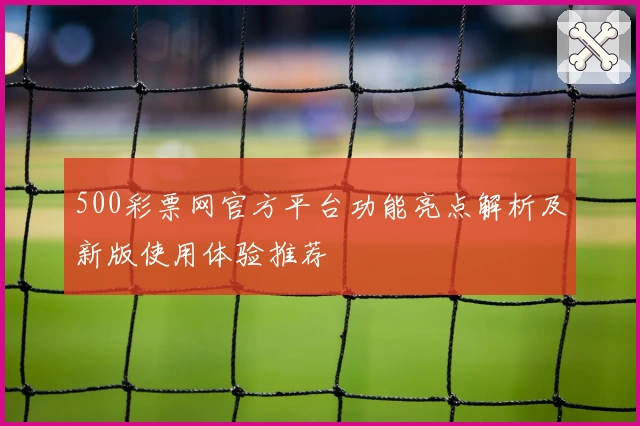 500彩票网官方平台功能亮点解析及新版使用体验推荐