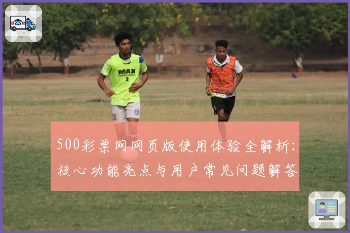 500彩票网网页版使用体验全解析：核心功能亮点与用户常见问题解答