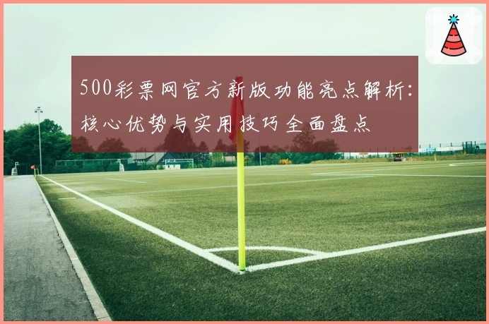 500彩票网官方新版功能亮点解析：核心优势与实用技巧全面盘点